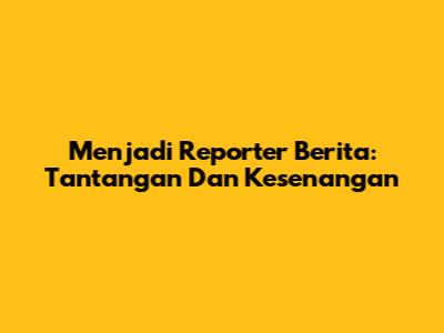 Menjadi Reporter Berita: Tantangan Dan Kesenangan