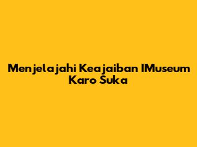 Menjelajahi Keajaiban IMuseum Karo Suka