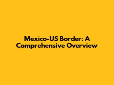 Mexico-US Border: A Comprehensive Overview