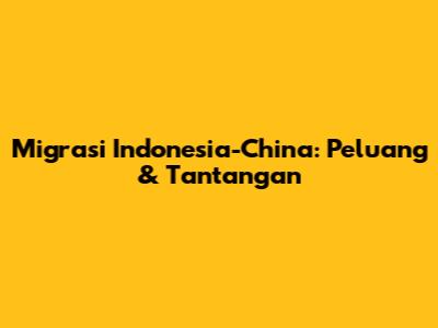 Migrasi Indonesia-China: Peluang & Tantangan
