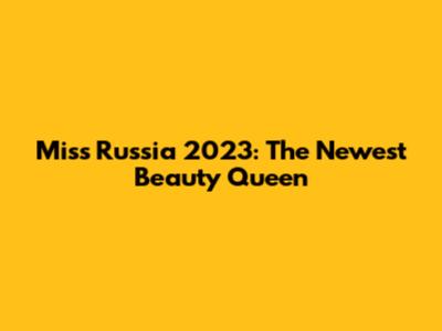 Miss Russia 2023: The Newest Beauty Queen