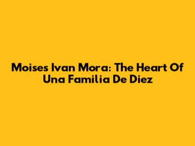 Moises Ivan Mora: The Heart Of 'Una Familia De Diez'