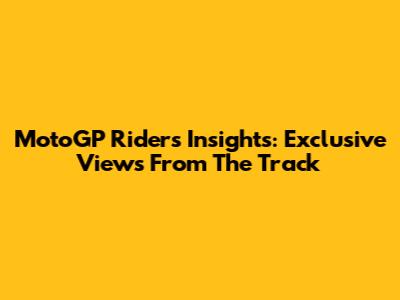 MotoGP Riders' Insights: Exclusive Views From The Track