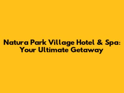 Natura Park Village Hotel & Spa: Your Ultimate Getaway