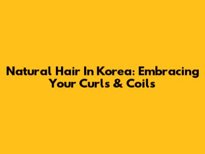 Natural Hair In Korea: Embracing Your Curls & Coils