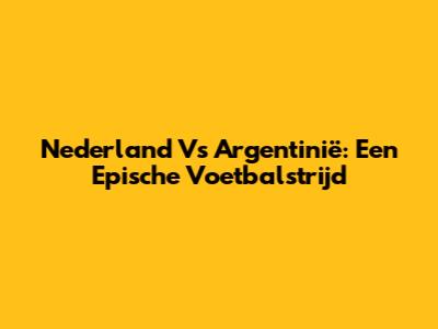 Nederland Vs Argentinië: Een Epische Voetbalstrijd