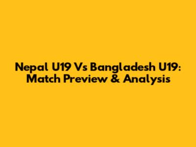 Nepal U19 Vs Bangladesh U19: Match Preview & Analysis