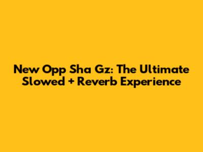 New Opp Sha Gz: The Ultimate Slowed + Reverb Experience