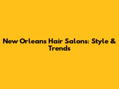 New Orleans Hair Salons: Style & Trends