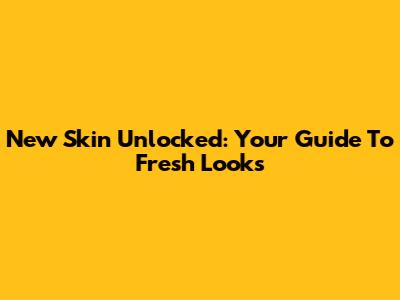 New Skin Unlocked: Your Guide To Fresh Looks