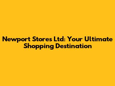 Newport Stores Ltd: Your Ultimate Shopping Destination