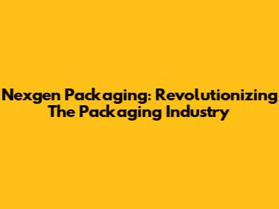 Nexgen Packaging: Revolutionizing The Packaging Industry