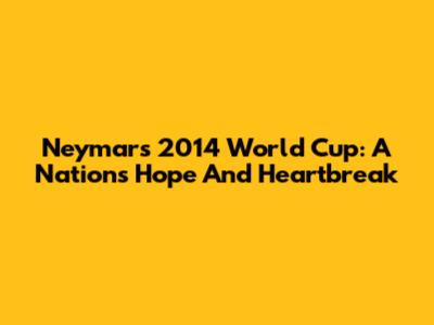 Neymar's 2014 World Cup: A Nation's Hope And Heartbreak