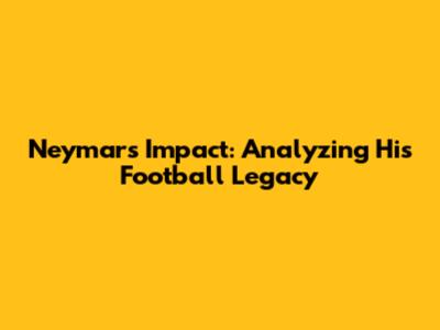 Neymar's Impact: Analyzing His Football Legacy