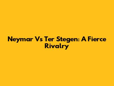Neymar Vs Ter Stegen: A Fierce Rivalry