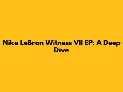 Nike LeBron Witness VII EP: A Deep Dive