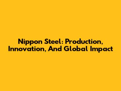 Nippon Steel: Production, Innovation, And Global Impact