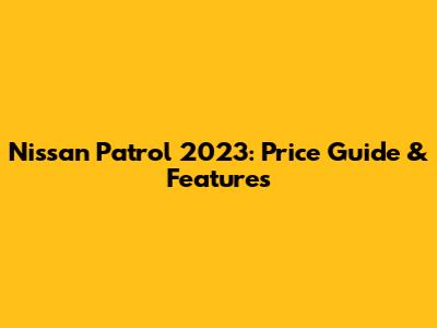 Nissan Patrol 2023: Price Guide & Features