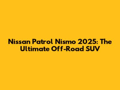 Nissan Patrol Nismo 2025: The Ultimate Off-Road SUV