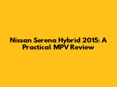 Nissan Serena Hybrid 2015: A Practical MPV Review