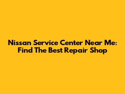 Nissan Service Center Near Me: Find The Best Repair Shop