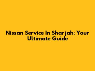Nissan Service In Sharjah: Your Ultimate Guide