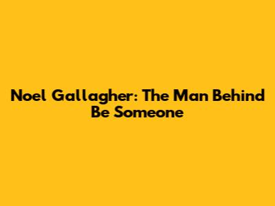 Noel Gallagher: The Man Behind "Be Someone"