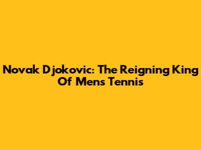 Novak Djokovic: The Reigning King Of Men's Tennis