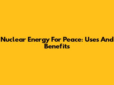 Nuclear Energy For Peace: Uses And Benefits