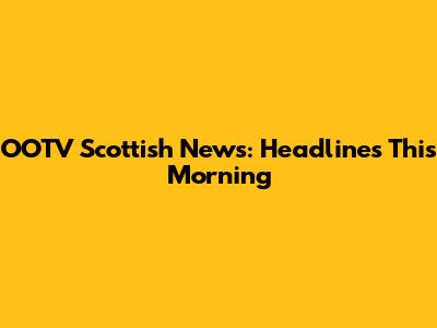 OOTV Scottish News: Headlines This Morning