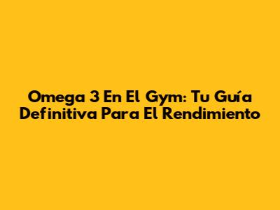 Omega 3 En El Gym: Tu Guía Definitiva Para El Rendimiento