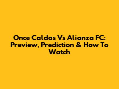 Once Caldas Vs Alianza FC: Preview, Prediction & How To Watch