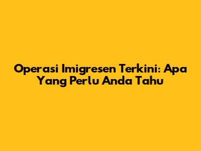 Operasi Imigresen Terkini: Apa Yang Perlu Anda Tahu