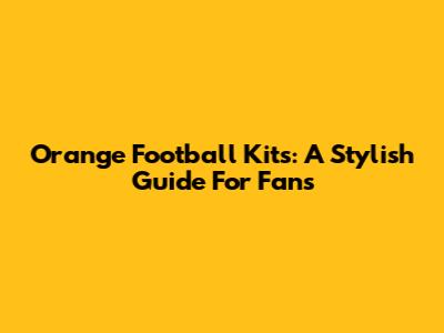 Orange Football Kits: A Stylish Guide For Fans