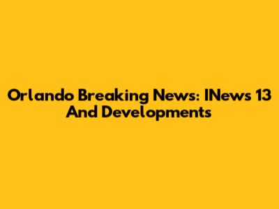 Orlando Breaking News: INews 13 And Developments
