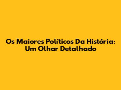 Os Maiores Políticos Da História: Um Olhar Detalhado