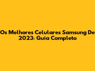 Os Melhores Celulares Samsung De 2023: Guia Completo