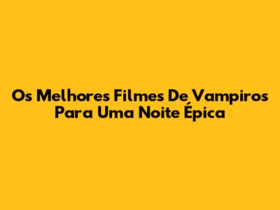 Os Melhores Filmes De Vampiros Para Uma Noite Épica