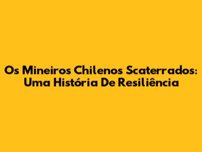 Os Mineiros Chilenos Scaterrados: Uma História De Resiliência