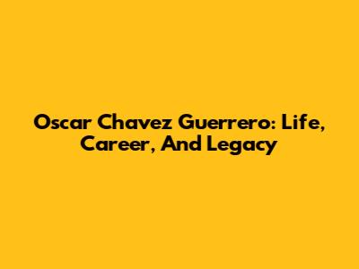 Oscar Chavez Guerrero: Life, Career, And Legacy