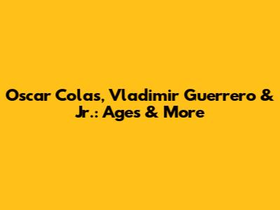 Oscar Colas, Vladimir Guerrero & Jr.: Ages & More
