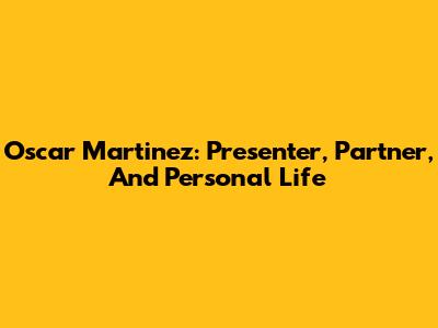 Oscar Martinez: Presenter, Partner, And Personal Life