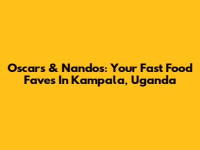 Oscars & Nandos: Your Fast Food Faves In Kampala, Uganda