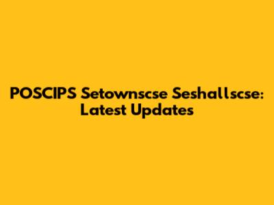 POSCIPS Setownscse Seshallscse: Latest Updates