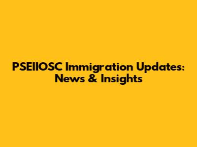 PSEIIOSC Immigration Updates: News & Insights