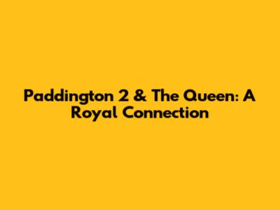 Paddington 2 & The Queen: A Royal Connection