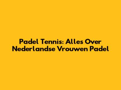 Padel Tennis: Alles Over Nederlandse Vrouwen Padel