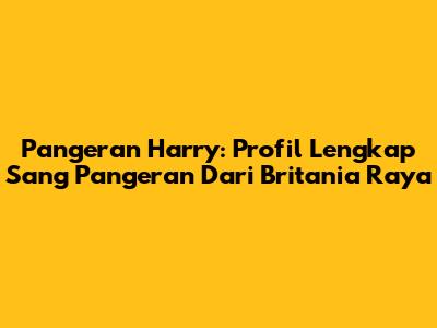 Pangeran Harry: Profil Lengkap Sang Pangeran Dari Britania Raya