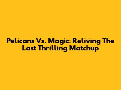 Pelicans Vs. Magic: Reliving The Last Thrilling Matchup