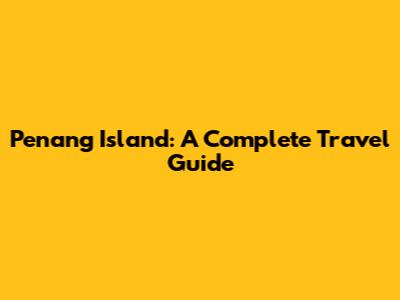 Penang Island: A Complete Travel Guide